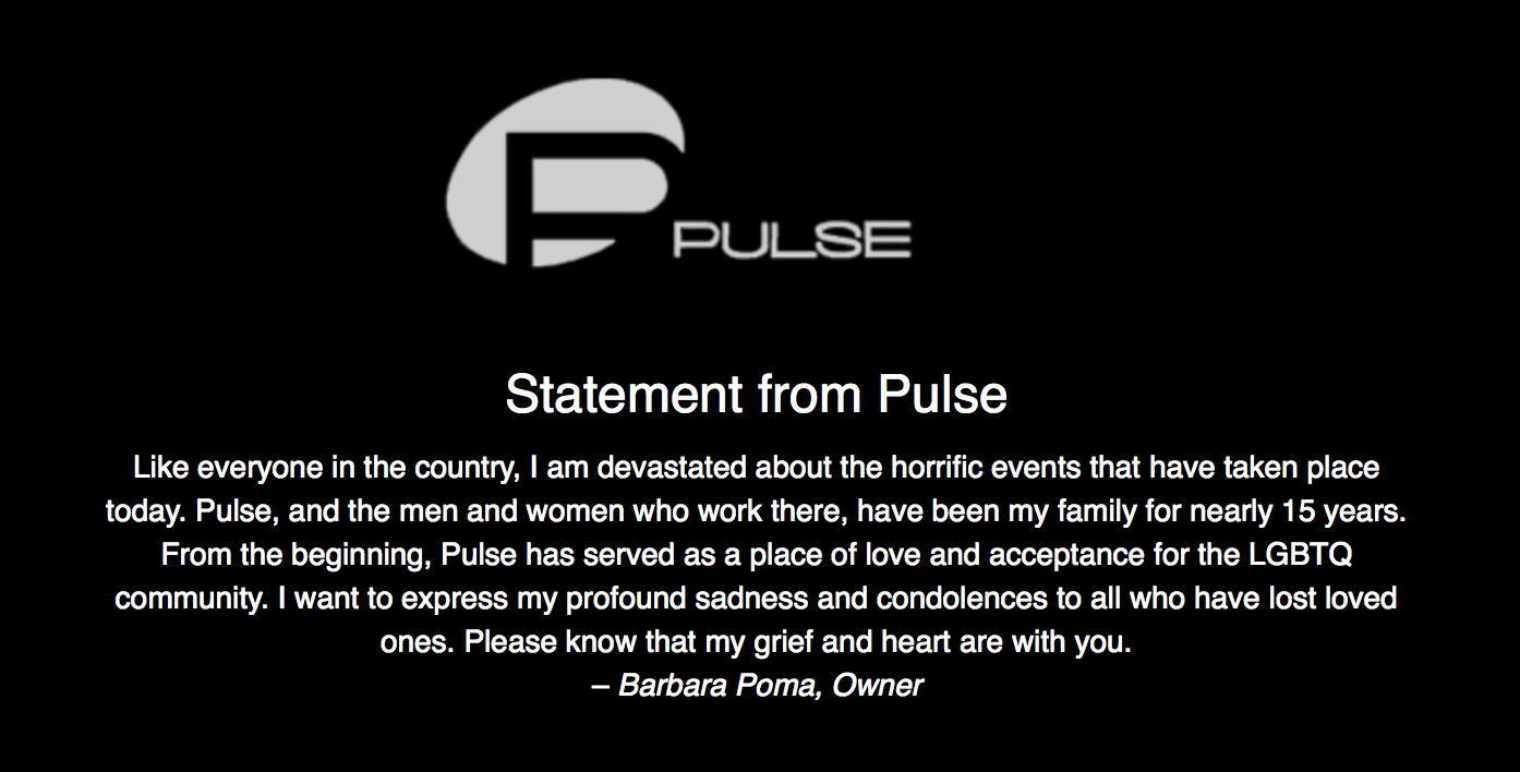 Statement from Pulse - Like everyone in the country, I am devastated about the horrific events that have taken place today. Pulse, and the men and women who work there, have been my family for nearly 15 years. From the beginning, Pulse has served as a place of love and acceptance for the LGBTQ community. I want to express my profound sadness and condolences to all who have lost loved ones. Please know that my grief and heart are with you. – Barbara Poma, Owner
